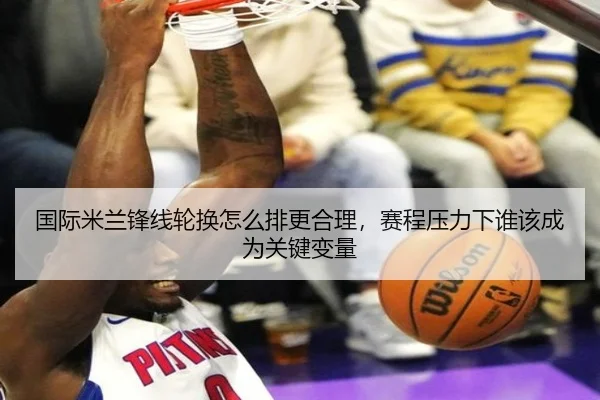 国际米兰锋线轮换怎么排更合理，赛程压力下谁该成为关键变量